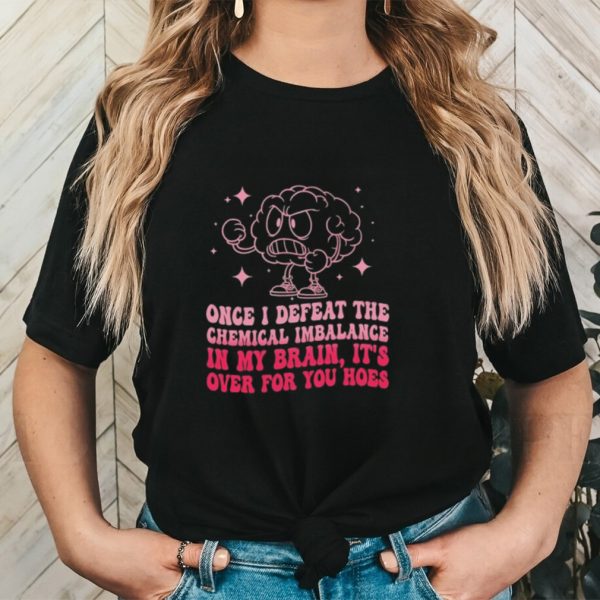 Once i defeat the chemical imbalance in my brain it’s over for you hoes shirt