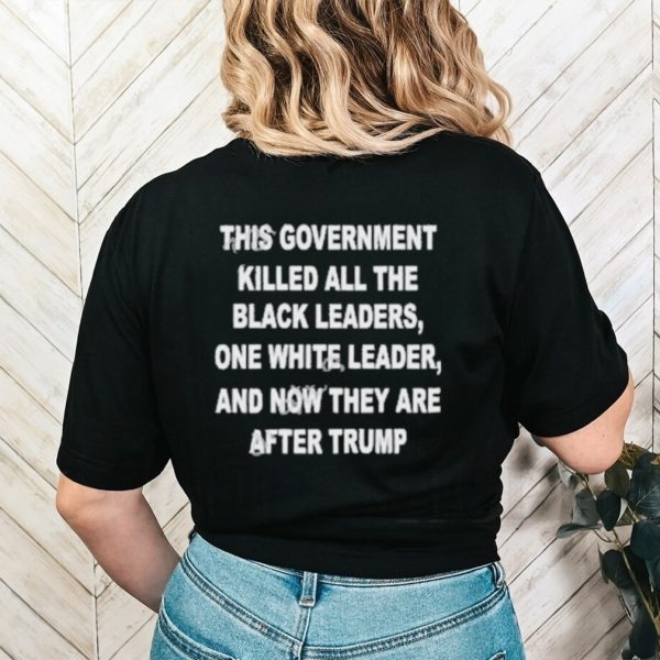 This Government Killed All The Black Leaders One White Leaders And Now They Are After Trump Shirt