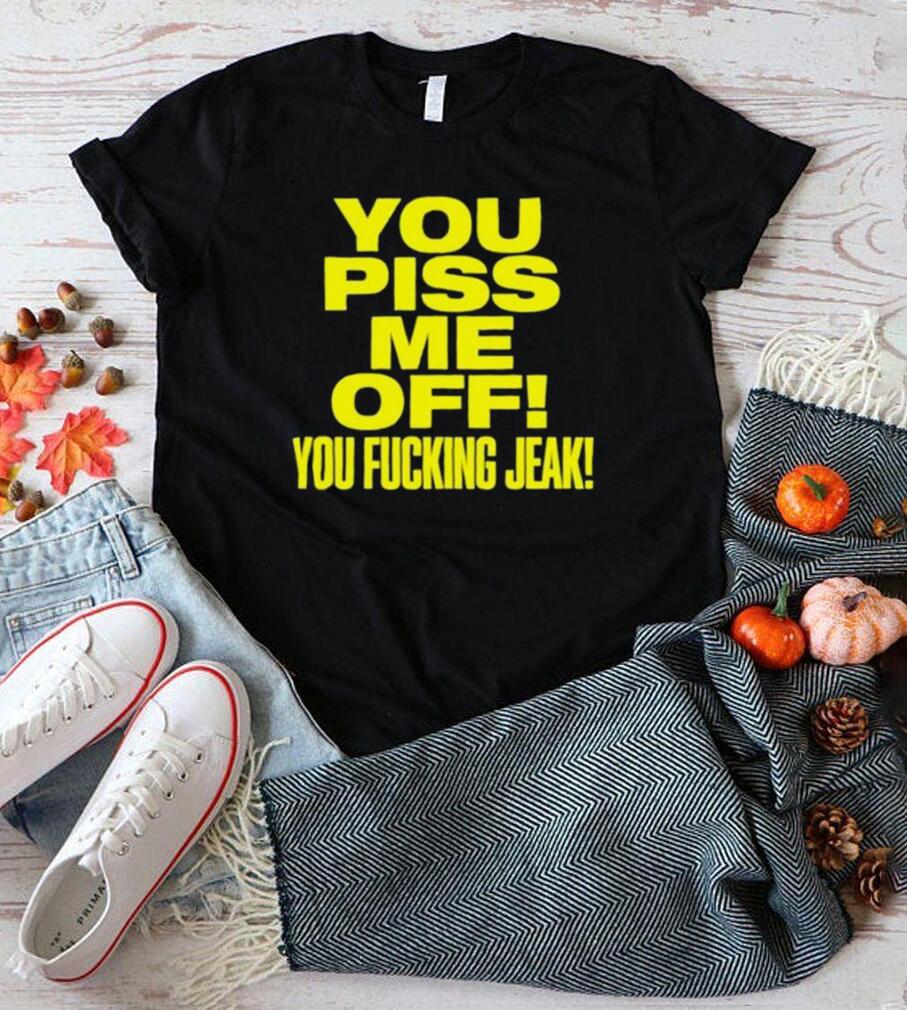 You piss me of you fucking jeak shirt