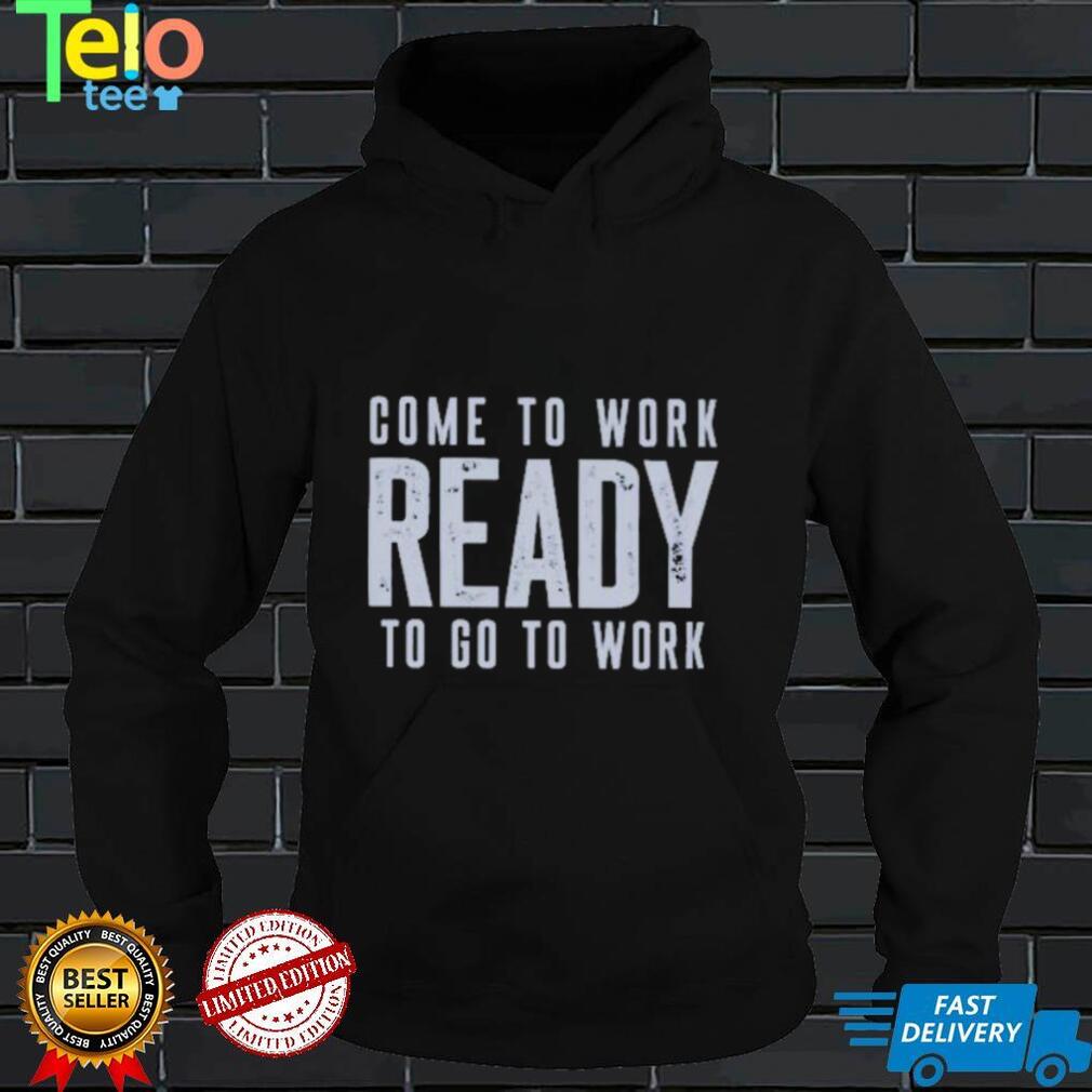 Come To Work Ready To Go To Work shirt