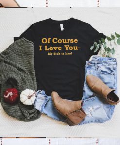 Shirts That Go Hard Of Course I Love You My Dick Is Hard Shirt