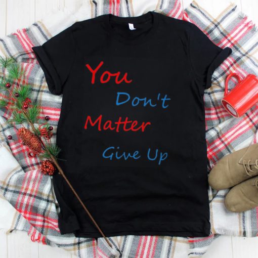 You don’t matter give up shirt